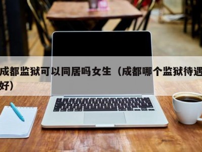 成都监狱可以同居吗女生（成都哪个监狱待遇好）