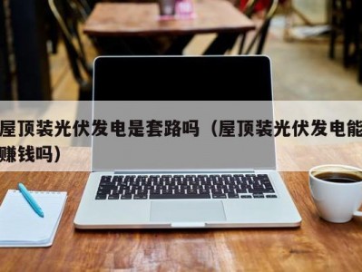 屋顶装光伏发电是套路吗（屋顶装光伏发电能赚钱吗）