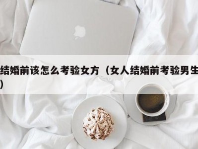 结婚前该怎么考验女方（女人结婚前考验男生）