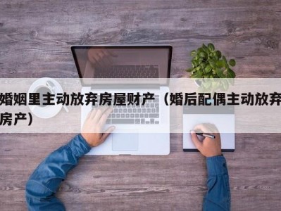 婚姻里主动放弃房屋财产（婚后配偶主动放弃房产）