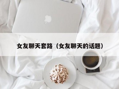 女友聊天套路（女友聊天的话题）