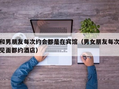 和男朋友每次约会都是在宾馆（男女朋友每次见面都约酒店）