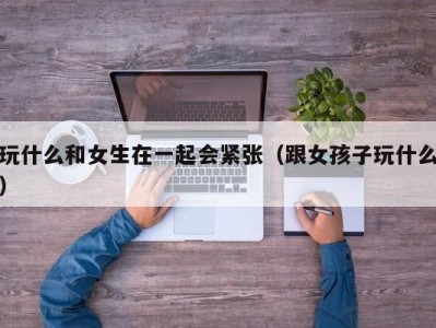 玩什么和女生在一起会紧张（跟女孩子玩什么）