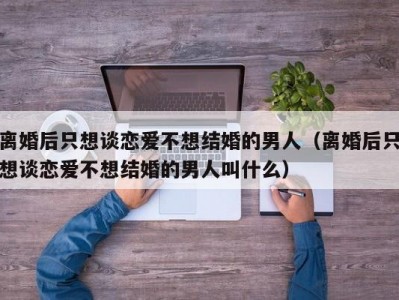 离婚后只想谈恋爱不想结婚的男人（离婚后只想谈恋爱不想结婚的男人叫什么）