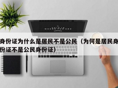 身份证为什么是居民不是公民（为何是居民身份证不是公民身份证）