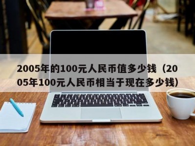 2005年的100元人民币值多少钱（2005年100元人民币相当于现在多少钱）