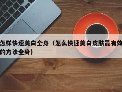 怎样快速美白全身（怎么快速美白皮肤最有效的方法全身）