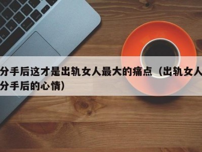 分手后这才是出轨女人最大的痛点（出轨女人分手后的心情）