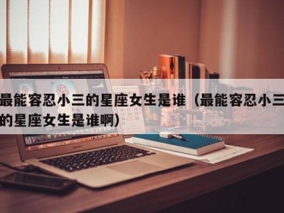 最能容忍小三的星座女生是谁（最能容忍小三的星座女生是谁啊）