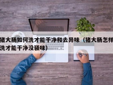 猪大肠如何洗才能干净和去异味（猪大肠怎样洗才能干净没骚味）