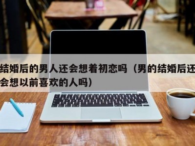 结婚后的男人还会想着初恋吗（男的结婚后还会想以前喜欢的人吗）