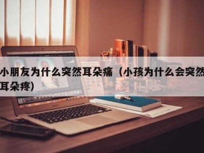 小朋友为什么突然耳朵痛（小孩为什么会突然耳朵疼）