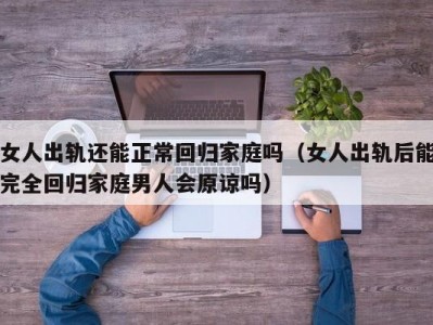 女人出轨还能正常回归家庭吗（女人出轨后能完全回归家庭男人会原谅吗）