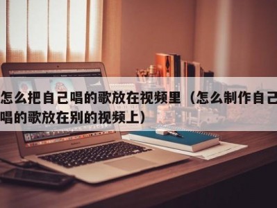 怎么把自己唱的歌放在视频里（怎么制作自己唱的歌放在别的视频上）