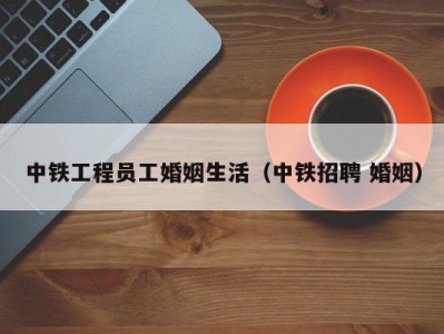 中铁工程员工婚姻生活（中铁招聘 婚姻）