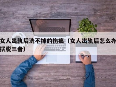 女人出轨后洗不掉的伤痕（女人出轨后怎么办摆脱三者）