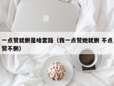 一点赞就删是啥套路（我一点赞她就删 不点赞不删）