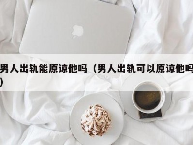 男人出轨能原谅他吗（男人出轨可以原谅他吗）