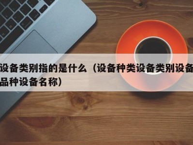 设备类别指的是什么（设备种类设备类别设备品种设备名称）