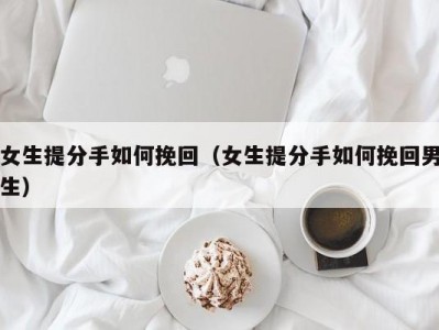 女生提分手如何挽回（女生提分手如何挽回男生）