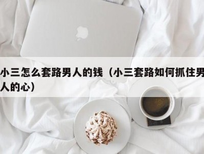 小三怎么套路男人的钱（小三套路如何抓住男人的心）