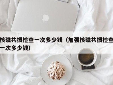 核磁共振检查一次多少钱（加强核磁共振检查一次多少钱）
