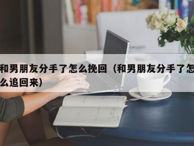 和男朋友分手了怎么挽回（和男朋友分手了怎么追回来）