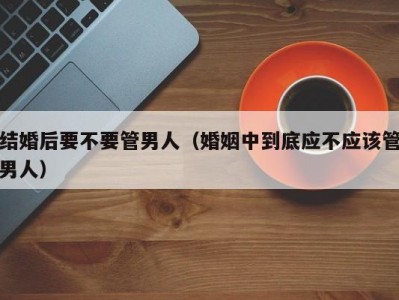 结婚后要不要管男人（婚姻中到底应不应该管男人）
