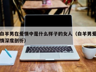 白羊男在爱情中是什么样子的女人（白羊男爱情深度剖析）