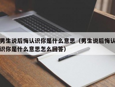 男生说后悔认识你是什么意思（男生说后悔认识你是什么意思怎么回答）