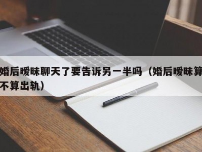 婚后暧昧聊天了要告诉另一半吗（婚后暧昧算不算出轨）