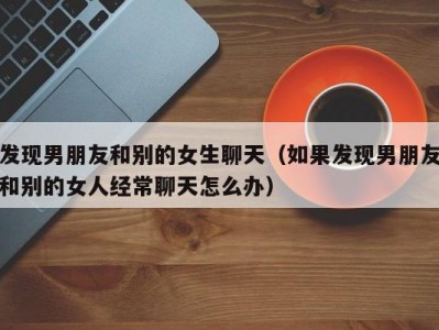 发现男朋友和别的女生聊天（如果发现男朋友和别的女人经常聊天怎么办）