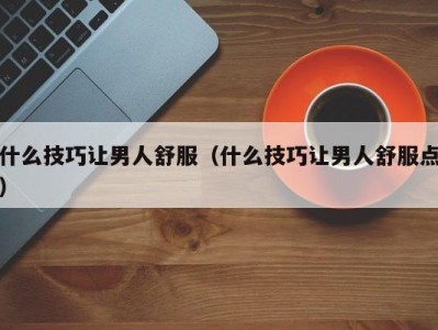 什么技巧让男人舒服（什么技巧让男人舒服点）