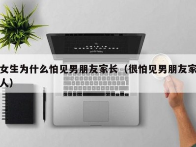 女生为什么怕见男朋友家长（很怕见男朋友家人）