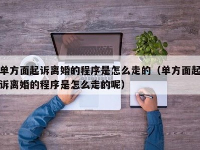 单方面起诉离婚的程序是怎么走的（单方面起诉离婚的程序是怎么走的呢）