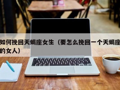 如何挽回天蝎座女生（要怎么挽回一个天蝎座的女人）