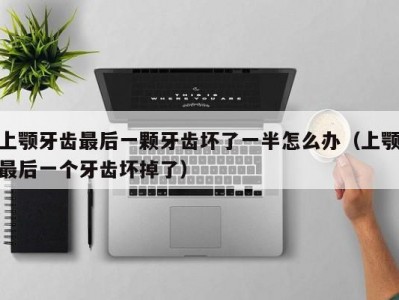 上颚牙齿最后一颗牙齿坏了一半怎么办（上颚最后一个牙齿坏掉了）