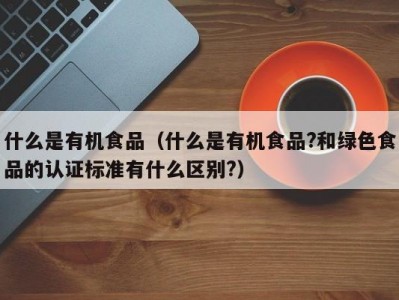 什么是有机食品（什么是有机食品?和绿色食品的认证标准有什么区别?）