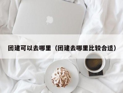 团建可以去哪里（团建去哪里比较合适）
