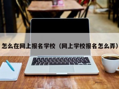 怎么在网上报名学校（网上学校报名怎么弄）