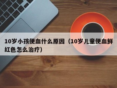 10岁小孩便血什么原因（10岁儿童便血鲜红色怎么治疗）