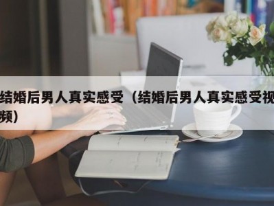 结婚后男人真实感受（结婚后男人真实感受视频）
