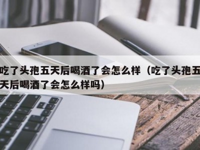 吃了头孢五天后喝酒了会怎么样（吃了头孢五天后喝酒了会怎么样吗）