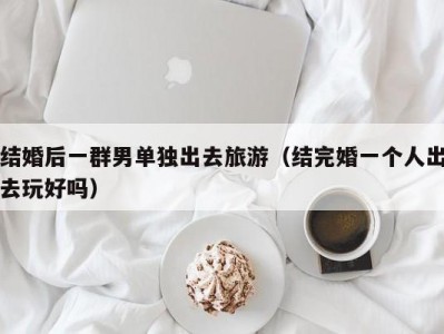 结婚后一群男单独出去旅游（结完婚一个人出去玩好吗）