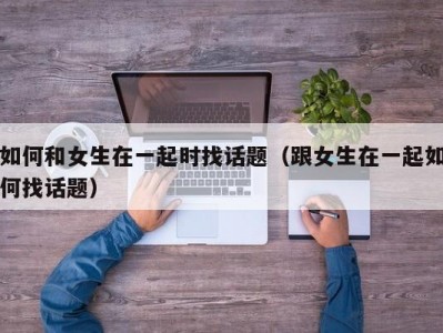 如何和女生在一起时找话题（跟女生在一起如何找话题）