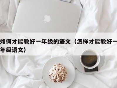 如何才能教好一年级的语文（怎样才能教好一年级语文）