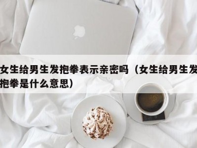 女生给男生发抱拳表示亲密吗（女生给男生发抱拳是什么意思）