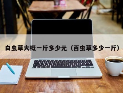 白虫草大概一斤多少元（百虫草多少一斤）