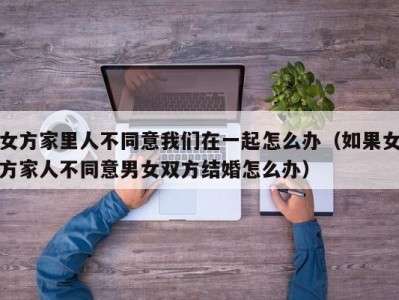 女方家里人不同意我们在一起怎么办（如果女方家人不同意男女双方结婚怎么办）