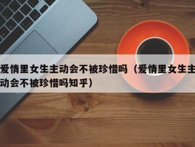 爱情里女生主动会不被珍惜吗（爱情里女生主动会不被珍惜吗知乎）